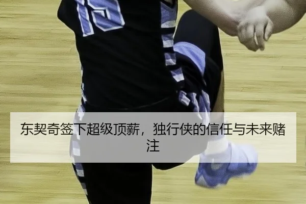 东契奇签下超级顶薪，独行侠的信任与未来赌注